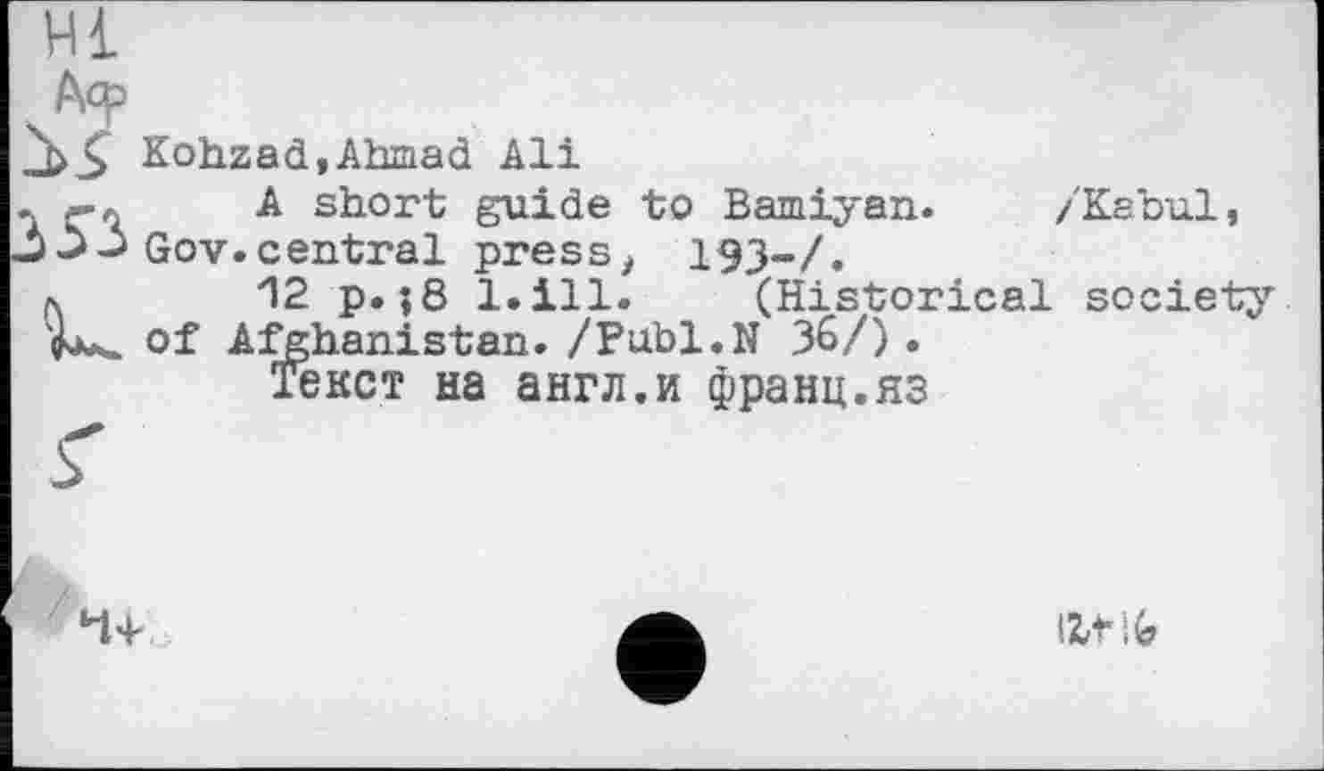 ﻿/'Kabul,
Hl
Аср
Kohzad,Ahmad Ali
- -л A short guide to Bamiyan.
-> Gov.central press, 193-/.
л 12 p.;8 l.ill. (Historical society of Afghanistan. /Publ.N 36/) .
Текст на англ.и франц.яз
Ht і G